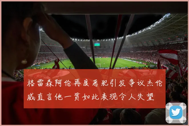 格雷森阿伦再度恶犯引发争议杰伦威直言他一贯如此表现令人失望