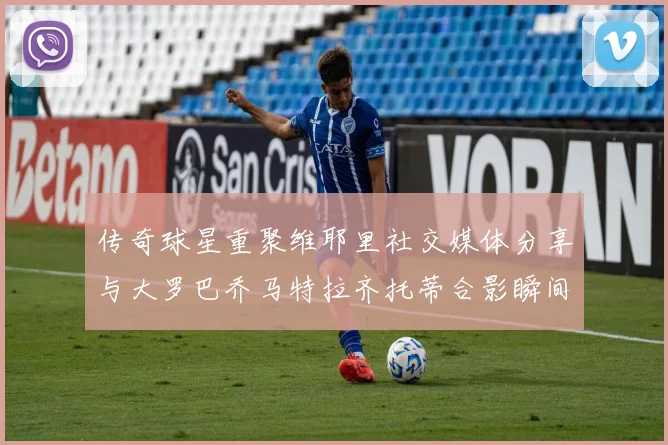 传奇球星重聚维耶里社交媒体分享与大罗巴乔马特拉齐托蒂合影瞬间