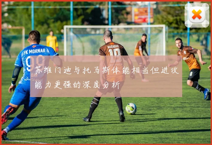 苏维门迪与托马斯体能相当但进攻能力更强的深度分析