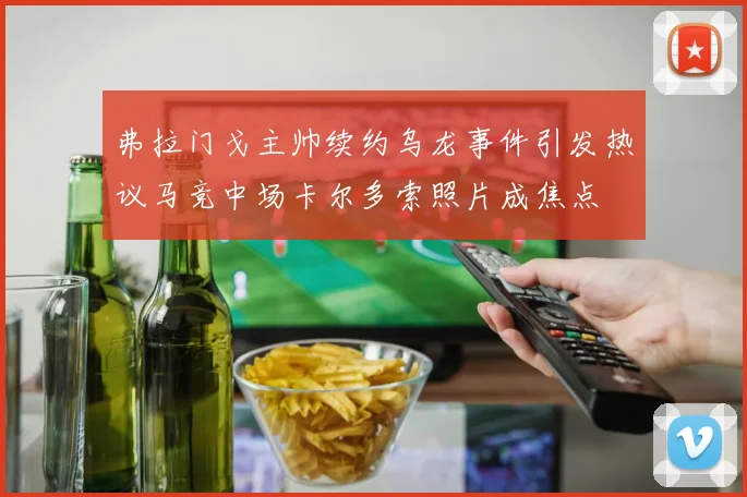 弗拉门戈主帅续约乌龙事件引发热议马竞中场卡尔多索照片成焦点