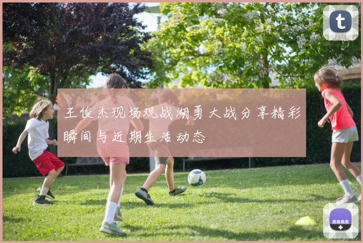王俊杰现场观战湖勇大战分享精彩瞬间与近期生活动态