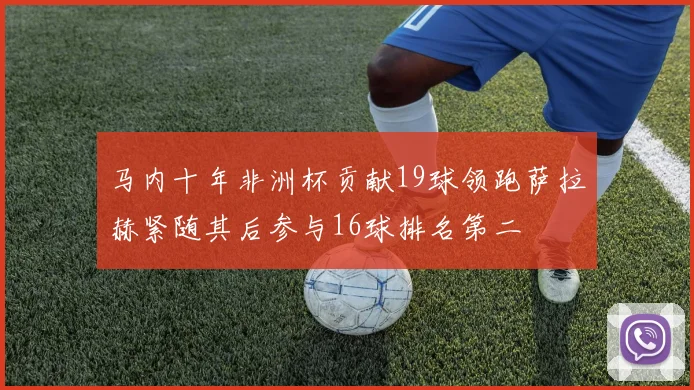 马内十年非洲杯贡献19球领跑萨拉赫紧随其后参与16球排名第二