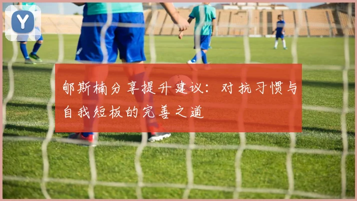 郇斯楠分享提升建议：对抗习惯与自我短板的完善之道