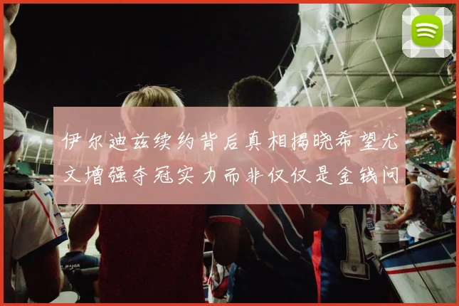 伊尔迪兹续约背后真相揭晓希望尤文增强夺冠实力而非仅仅是金钱问题