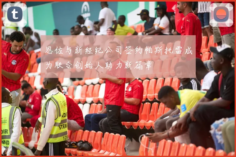 恩佐与新经纪公司签约帕斯托雷成为联合创始人助力新篇章