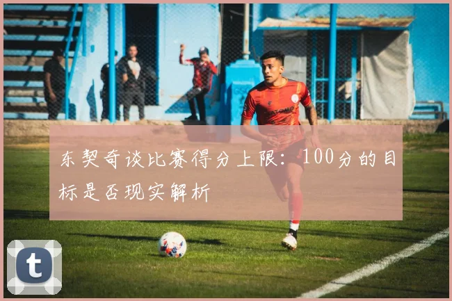 东契奇谈比赛得分上限：100分的目标是否现实解析