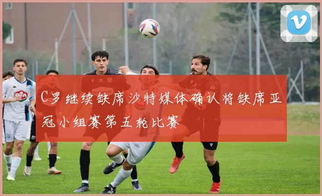 C罗继续缺席沙特媒体确认将缺席亚冠小组赛第五轮比赛