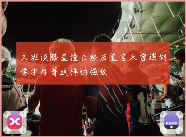 文班谈膝盖撞击经历直言未曾遇到像字母哥这样的强敌