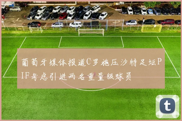葡萄牙媒体报道C罗施压沙特足坛PIF考虑引进两名重量级球员