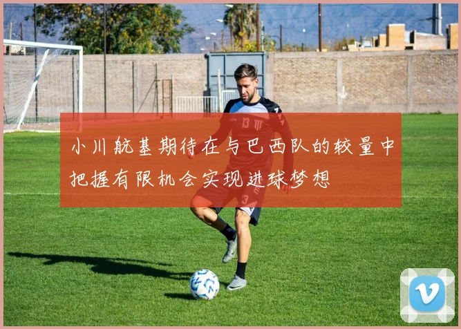 小川航基期待在与巴西队的较量中把握有限机会实现进球梦想