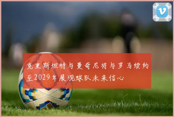 克里斯坦特与曼奇尼将与罗马续约至2029年展现球队未来信心