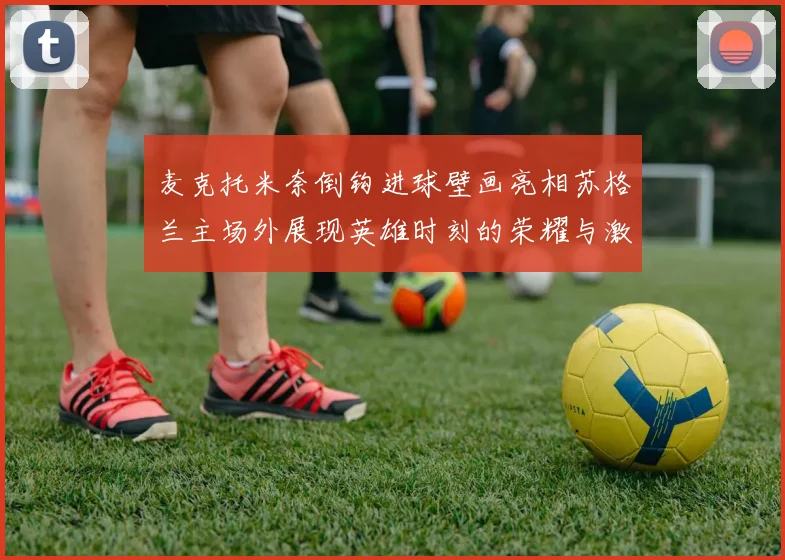 麦克托米奈倒钩进球壁画亮相苏格兰主场外展现英雄时刻的荣耀与激情