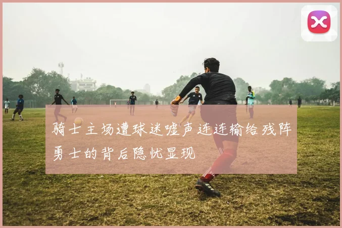 骑士主场遭球迷嘘声连连输给残阵勇士的背后隐忧显现