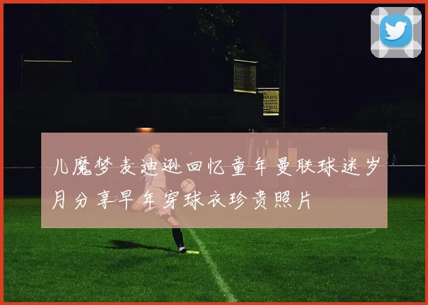 儿魔梦麦迪逊回忆童年曼联球迷岁月分享早年穿球衣珍贵照片
