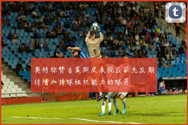 奥特称赞吉莱斯皮表现应获先发期待增加持球组织能力的球员