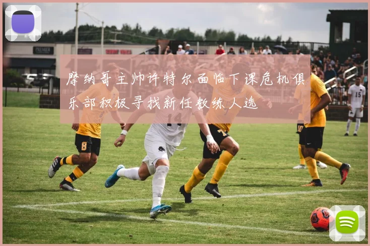摩纳哥主帅许特尔面临下课危机俱乐部积极寻找新任教练人选