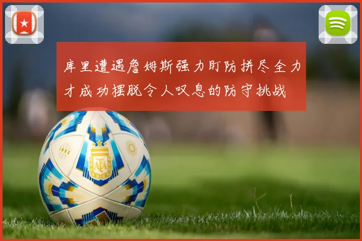 库里遭遇詹姆斯强力盯防拼尽全力才成功摆脱令人叹息的防守挑战