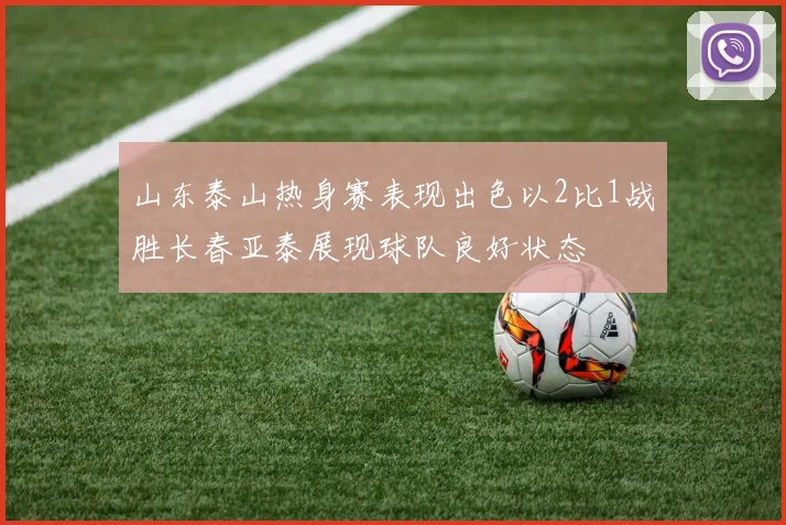 山东泰山热身赛表现出色以2比1战胜长春亚泰展现球队良好状态