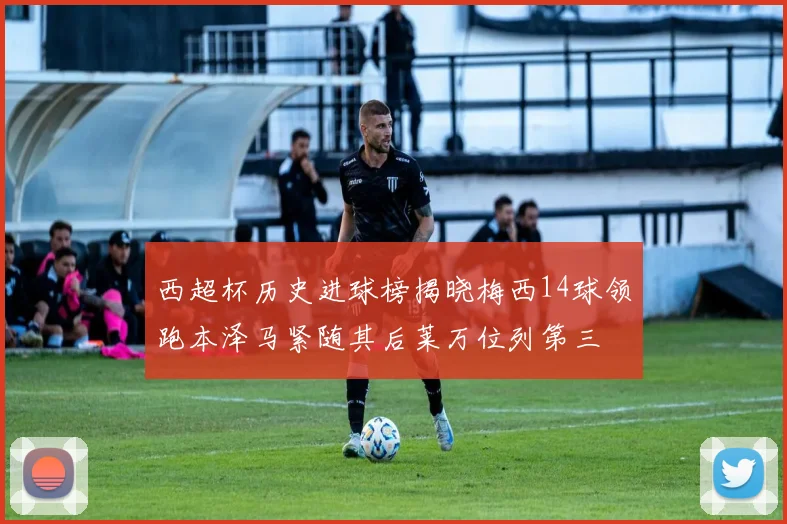西超杯历史进球榜揭晓梅西14球领跑本泽马紧随其后莱万位列第三