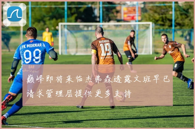 巅峰即将来临杰弗森透露文班早已请求管理层提供更多支持