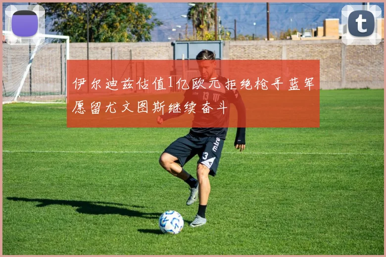 伊尔迪兹估值1亿欧元拒绝枪手蓝军愿留尤文图斯继续奋斗