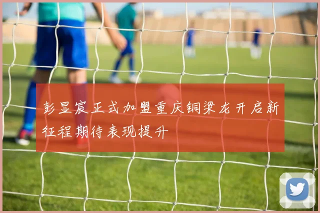 彭显宸正式加盟重庆铜梁龙开启新征程期待表现提升