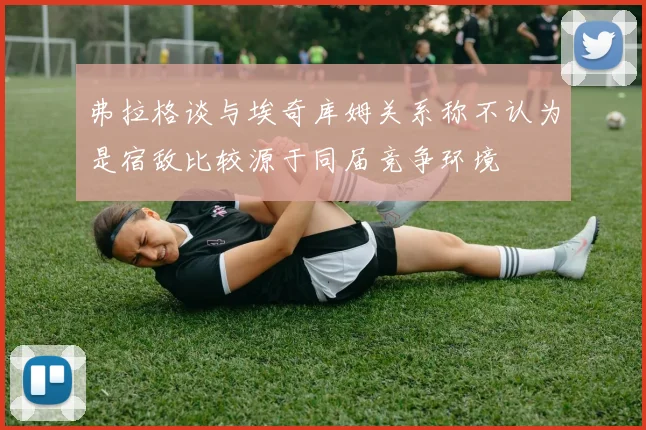 弗拉格谈与埃奇库姆关系称不认为是宿敌比较源于同届竞争环境
