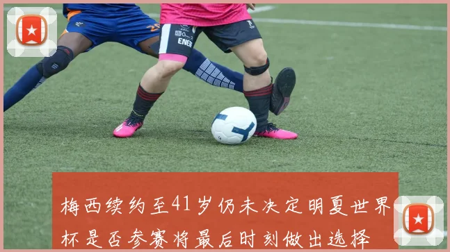 梅西续约至41岁仍未决定明夏世界杯是否参赛将最后时刻做出选择