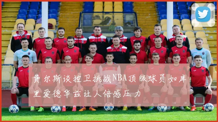 费尔斯谈控卫挑战NBA顶级球员如库里爱德华兹让人倍感压力