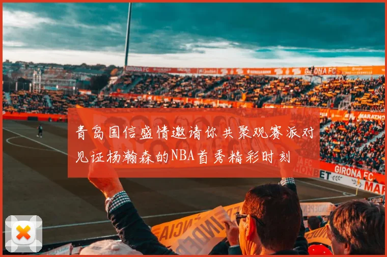 青岛国信盛情邀请你共聚观赛派对见证杨瀚森的NBA首秀精彩时刻